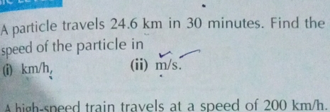 A particle travels 24.6 km in 30 minutes. Find the 
speed of the particle in 
(i) km/h, (ii) m/s. 
A high-speed train travels at a speed of 200 km/h.