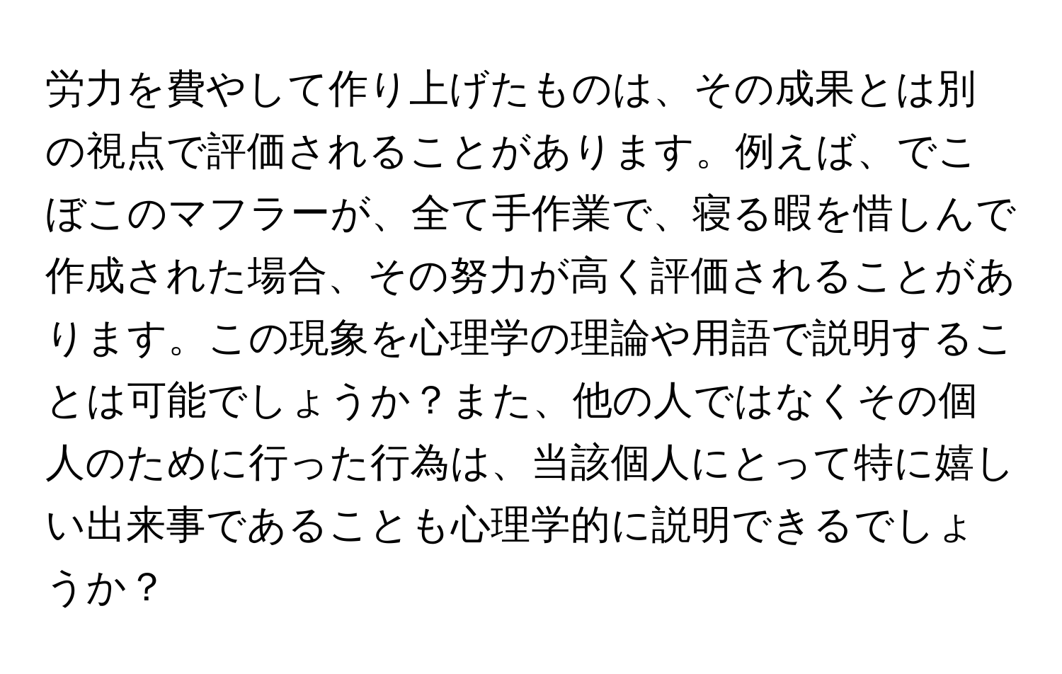 労力を費やして作り上げたものは、その成果とは別の視点で評価されることがあります。例えば、でこぼこのマフラーが、全て手作業で、寝る暇を惜しんで作成された場合、その努力が高く評価されることがあります。この現象を心理学の理論や用語で説明することは可能でしょうか？また、他の人ではなくその個人のために行った行為は、当該個人にとって特に嬉しい出来事であることも心理学的に説明できるでしょうか？