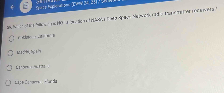 Semeste
Space Explorations (EWW 24_25) / Semest
39. Which of the following is NOT a location of NASA’s Deep Space Network radio transmitter receivers?
Goldstone, California
Madrid, Spain
Canberra, Australia
Cape Canaveral, Florida