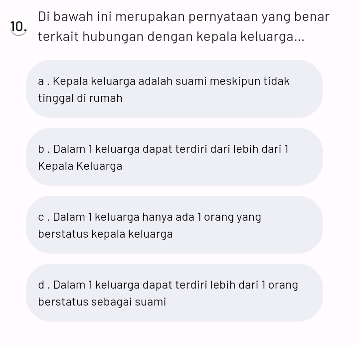 10, Di bawah ini merupakan pernyataan yang benar
terkait hubungan dengan kepala keluarga...
a . Kepala keluarga adalah suami meskipun tidak
tinggal di rumah
b . Dalam 1 keluarga dapat terdiri dari lebih dari 1
Kepala Keluarga
c . Dalam 1 keluarga hanya ada 1 orang yang
berstatus kepala keluarga
d . Dalam 1 keluarga dapat terdiri lebih dari 1 orang
berstatus sebagai suami