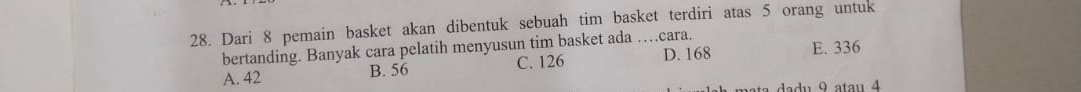 Dari 8 pemain basket akan dibentuk sebuah tim basket terdiri atas 5 orang untuk
bertanding. Banyak cara pelatih menyusun tim basket ada …cara.
A. 42 B. 56 C. 126 D. 168 E. 336
ta a u 9 atau 4