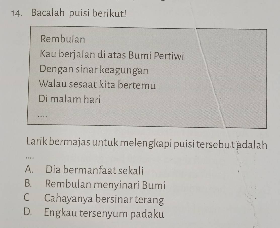 Bacalah puisi berikut!
Rembulan
Kau berjalan di atas Bumi Pertiwi
Dengan sinar keagungan
Walau sesaat kita bertemu
Di malam hari
...
Larik bermajas untuk melengkapi puisi tersebut ädalah
…
A. Dia bermanfaat sekali
B. Rembulan menyinari Bumi
C Cahayanya bersinar terang
D. Engkau tersenyum padaku