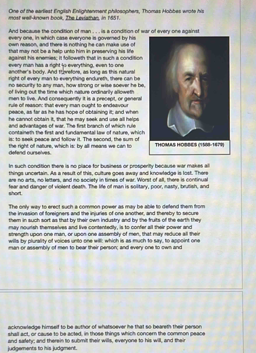 One of the earliest English Enlightenment philosophers, Thomas Hobbes wrote his
most well-known book, The Leviathan, in 1651.
And because the condition of man . . . is a condition of war of every one against
every one, in which case everyone is governed by his
own reason, and there is nothing he can make use of
that may not be a help unto him in preserving his life
against his enemies; it followeth that in such a condition
every man has a right  everything, even to one
another's body. And therefore, as long as this natural
right of every man to everything endureth, there can be
no security to any man, how strong or wise soever he be,
of living out the time which nature ordinarily alloweth
men to live. And consequently it is a precept, or general
rule of reason: that every man ought to endeavour
peace, as far as he has hope of obtaining it; and when
he cannot obtain it, that he may seek and use all helps
and advantages of war. The first branch of which rule
containeth the first and fundamental law of nature, which
is: to seek peace and follow it. The second, the sum of
the right of nature, which is: by all means we can to 
defend ourselves.
In such condition there is no place for business or prosperity because war makes all
things uncertain. As a result of this, culture goes away and knowledge is lost. There
are no arts, no letters, and no society in times of war. Worst of all, there is continual
fear and danger of violent death. The life of man is solitary, poor, nasty, brutish, and
short.
The only way to erect such a common power as may be able to defend them from
the invasion of foreigners and the injuries of one another, and thereby to secure
them in such sort as that by their own industry and by the fruits of the earth they
may nourish themselves and live contentedly, is to confer all their power and
strength upon one man, or upon one assembly of men, that may reduce all their
wills by plurality of voices unto one will: which is as much to say, to appoint one
man or assembly of men to bear their person; and every one to own and
acknowledge himself to be author of whatsoever he that so beareth their person
shall act, or cause to be acted, in those things which concern the common peace
and safety; and therein to submit their wills, everyone to his will, and their
judgements to his judgment.