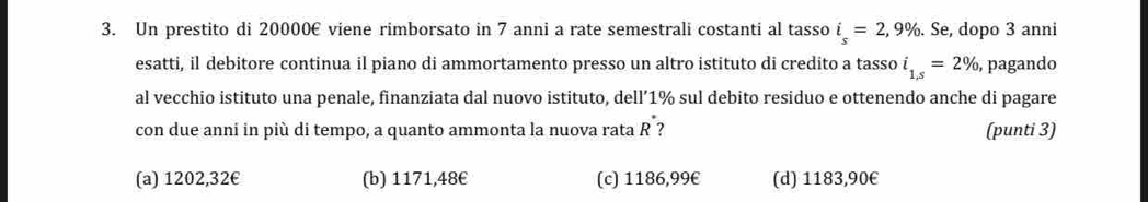 Un prestito di 20000€ viene rimborsato in 7 anni a rate semestrali costanti al tasso i_s=2,9%. . Se, dopo 3 anni
esatti, il debitore continua il piano di ammortamento presso un altro istituto di credito a tasso i_1,s=2% , pagando
al vecchio istituto una penale, finanziata dal nuovo istituto, dell’ 1% sul debito residuo e ottenendo anche di pagare
con due anni in più di tempo, a quanto ammonta la nuova rata R ? (punti 3)
(a) 1202,32€ (b) 1171,48€ (c) 1186,99€ (d) 1183,90€