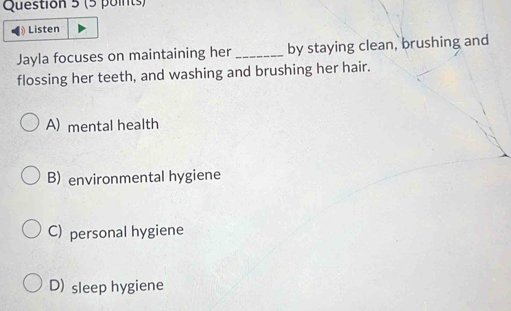 Listen
Jayla focuses on maintaining her _by staying clean, brushing and
flossing her teeth, and washing and brushing her hair.
A) mental health
B) environmental hygiene
C) personal hygiene
D) sleep hygiene