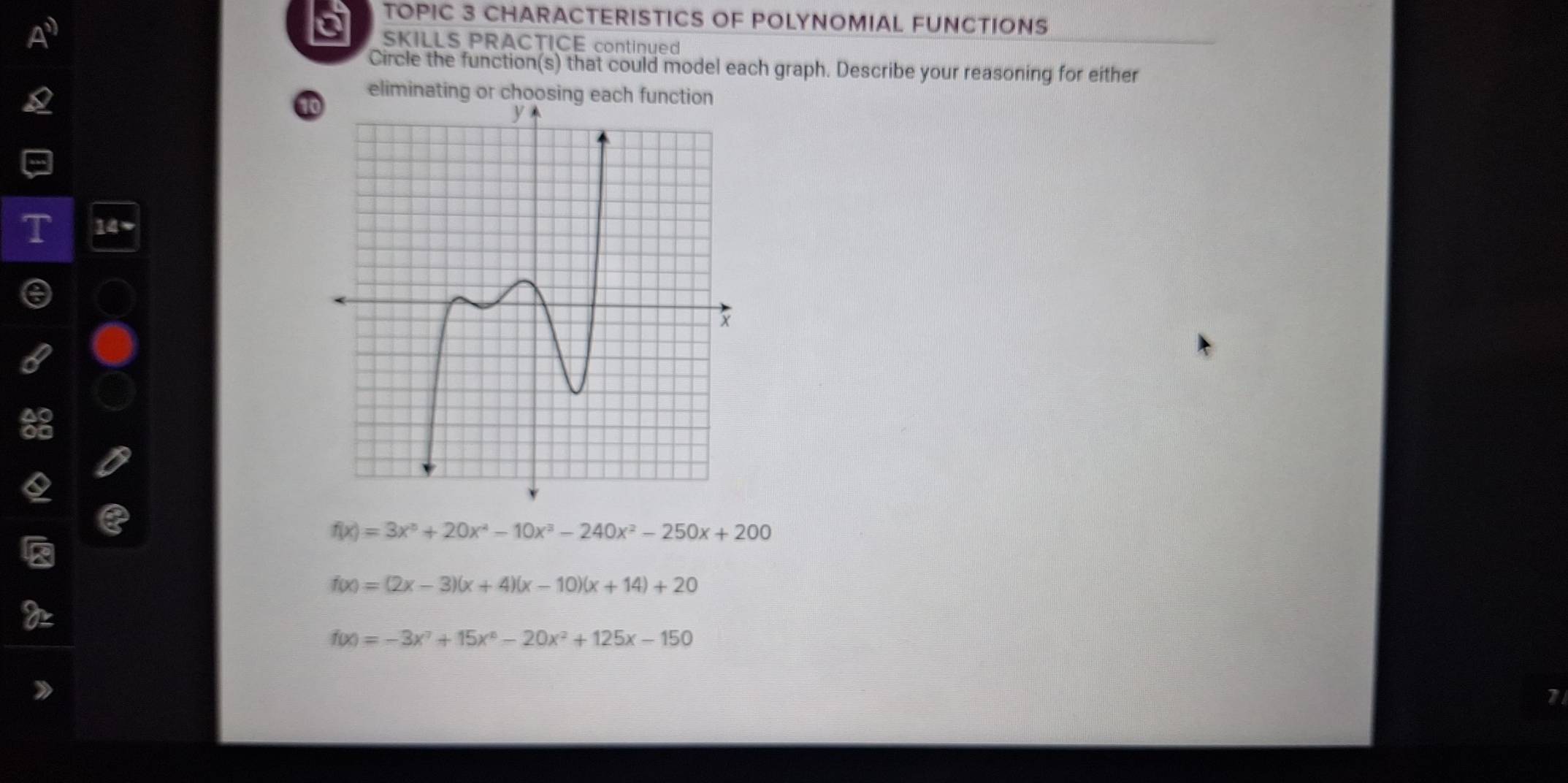 a TOPIC 3 CHARACTERISTICS OF POLYNOMIAL FUNCTIONS
SKILLS PRACTICE continued
Circle the function(s) that could model each graph. Describe your reasoning for either
eliminating or choosing each function
t
f(x)=3x^5+20x^4-10x^3-240x^2-250x+200
f(x)=(2x-3)(x+4)(x-10)(x+14)+20
f(x)=-3x^7+15x^6-20x^2+125x-150