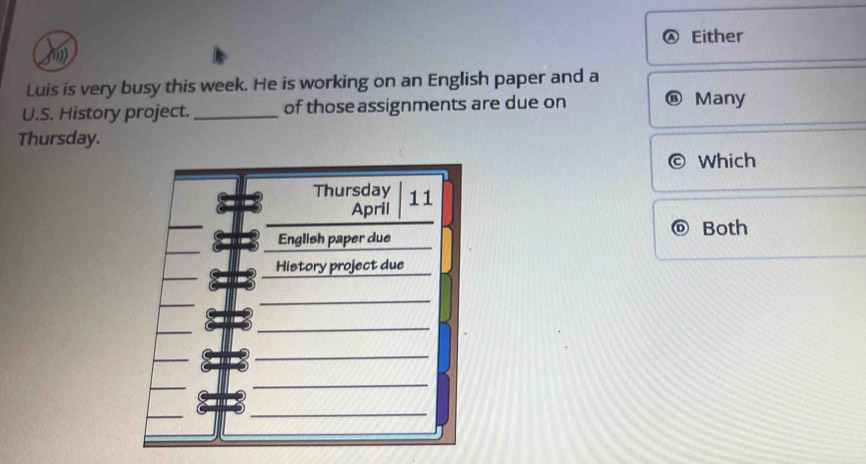 Either 
) 
Luis is very busy this week. He is working on an English paper and a 
U.S. History project. _of those assignments are due on Many 
Thursday. 
Which 
Both