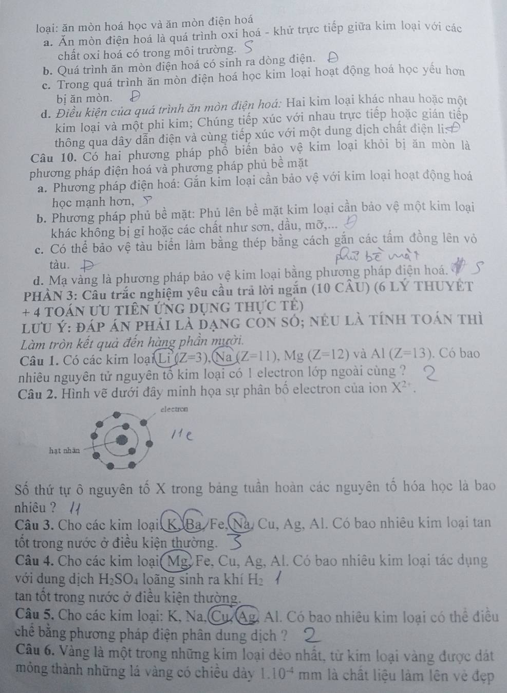 loại: ăn mòn hoá học và ăn mòn điện hoá
a. Ăn mòn điện hoá là quá trình oxi hoá - khử trực tiếp giữa kim loại với các
chất oxi hoá có trong môi trường.
b. Quá trình ăn mòn điện hoá có sinh ra dòng điện.
c. Trong quá trình ăn mòn điện hoá học kim loại hoạt động hoá học yếu hơn
bị ǎn mòn.
d. Điều kiện của quá trình ăn mòn điện hoá: Hai kim loại khác nhau hoặc một
kim loại và một phi kim; Chúng tiếp xúc với nhau trực tiếp hoặc gián tiếp
thông qua dây dẫn điện và cùng tiếp xúc với một dung dịch chất điện li
Câu 10. Có hai phương pháp phổ biến bảo vệ kim loại khỏi bị ăn mòn là
phương pháp điện hoá và phương pháp phủ bề mặt
a. Phương pháp điện hoá: Gắn kim loại cần bảo vệ với kim loại hoạt động hoá
học mạnh hơn, Y
b. Phương pháp phủ bề mặt: Phủ lên bề mặt kim loại cần bảo vệ một kim loại
khác không bị gỉ hoặc các chất như sơn, dầu, mỡ,...
c. Có thể bảo vệ tàu biển làm bằng thép bằng cách gắn các tấm đồng lên vỏ
tàu.
d. Mạ vàng là phương pháp bảo vệ kim loại bằng phương pháp điện hoá.
PHÀN 3: Cầu trắc nghiệm yêu cầu trả lời ngắn (10 CÂU) (6 LÝ THUYET
+ 4 toán ƯU tiên ứng dụng thực tê)
lưu Ý: đáp án phải là dạng còn số; nều là tính toán thì
Làm tròn kết quả đến hàng phần mười.
Câu 1. Có các kim loại Li^3(Z=3) (Na (Z=11),Mg(Z=12) và AI(Z=13). Có bao
nhiêu nguyên tử nguyên tố kim loại có 1 electron lớp ngoài cùng ?
Câu 2. Hình vẽ dưới đây minh họa sự phân bố electron của ion X^(2+)
Số thứ tự ô nguyên tố X trong bảng tuần hoàn các nguyên tố hóa học là bao
nhiêu ?
Câu 3. Cho các kim loại: K. Ba Fe, á Cu, Ag, Al. Có bao nhiêu kim loại tan
tốt trong nước ở điều kiện thường.
Câu 4. Cho các kim loại( Mg, Fe, Cu, Ag, Al. Có bao nhiêu kim loại tác dụng
với dung dịch H_2SO_4 loãng sinh ra khí H_2
tan tốt trong nước ở điều kiện thường.
Câu 5. Cho các kim loại: K, Na,Cu. Ag. Al. Có bao nhiêu kim loại có thể điều
chê bằng phương pháp điện phân dung dịch ?
Câu 6. Vàng là một trong những kim loại dẻo nhất, từ kim loại vàng được dát
mỏng thành những lá vàng có chiều dày 1.10^(-4) mm là chất liệu làm lên vẻ đẹp