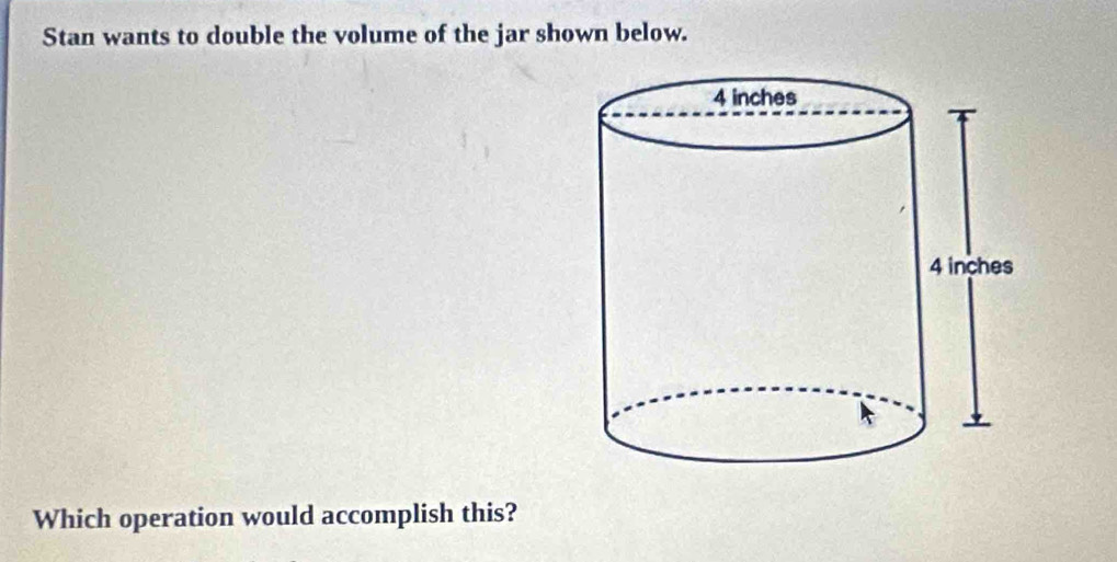 Stan wants to double the volume of the jar shown below. 
Which operation would accomplish this?