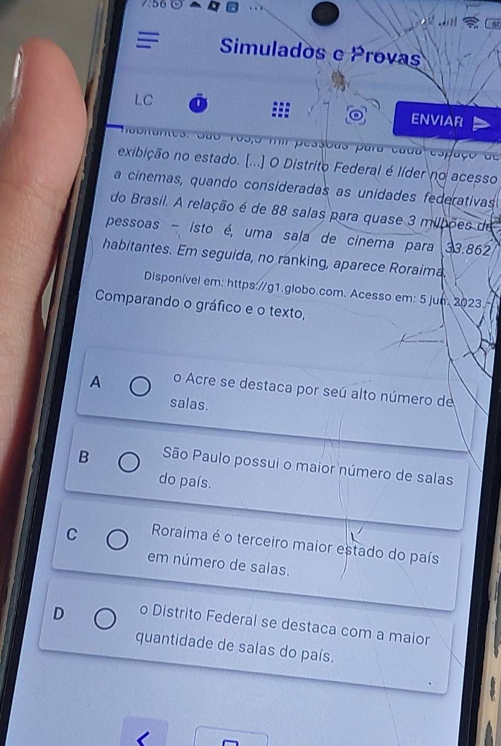 Simulados e Provas
LC
ENVIAR
3. São 1o5, 5 f pessous para cada espaço de
exibição no estado. [...] O Distrito Federal é líder no acesso
a cinemas, quando consideradas as unidades federativas
do Brasil. A relação é de 88 salas para quase 3 milbões de
pessoas - isto é, uma sala de cinema para 33.862
habitantes. Em seguida, no ranking, aparece Roraima.
Disponível em: https://g1.globo.com. Acesso em: 5 jun. 2023.
Comparando o gráfico e o texto,
A
o Acre se destaca por seú alto número de
salas.
B
São Paulo possui o maior número de salas
do país.
C
Roraima é o terceiro maior estado do país
em número de salas.
D
o Distrito Federal se destaca com a maior
quantidade de salas do país.