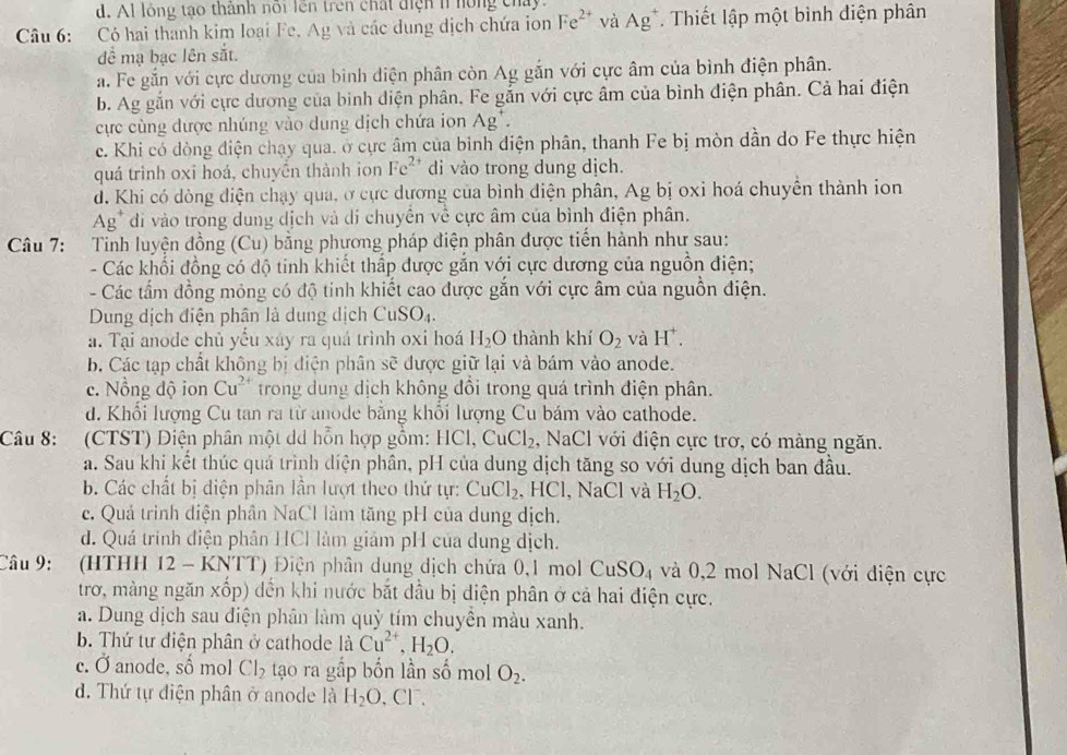 d. Al lóng tao thành nổi lên trên chất điện n hồng chây.
Câu 6: Có hai thanh kim loại Fe, Ag và các dung dịch chứa ion Fe^(2+) và Ag^+. Thiết lập một bình điện phân
để mạ bạc lên sắt.
a. Fe gắn với cực dương của bình diện phân còn Ag gắn với cực âm của bình điện phân.
b. Ag gắn với cực dương của bình diện phân. Fe gắn với cực âm của bình điện phân. Cả hai điện
cực cùng được nhúng vào dung dịch chứa ion . △ o
c. Khi có dòng điện chạy qua. ở cực âm của bình điện phân, thanh Fe bị mòn dần do Fe thực hiện
quá trình oxi hoá, chuyền thành ion Fe^(2+) di vào trong dung dịch.
d. Khi có dòng điện chạy qua, ở cực dương của bình điện phân, Ag bị oxi hoá chuyển thành ion
Ag* đi vào trong dung dịch và di chuyển về cực âm của bình điện phân.
Câu 7: :Tinh luyện đồng (Cu) bằng phương pháp điện phân được tiến hành như sau:
- Các khổi đồng có độ tinh khiết thấp được gắn với cực dương của nguồn điện;
- Các tấm đồng mỏng có độ tinh khiết cao được gắn với cực âm của nguồn điện.
Dung dịch điện phân là dung dịch CuSO_4.
a. Tại anode chủ yếu xáy ra quá trình oxi hoá H_2O thành khí O_2 và H^+.
b. Các tạp chất không bị điện phân sẽ được giữ lại và bám vào anode.
c. Nổng độ ion Cu^(2+) trong dung dịch không đồi trong quá trình điện phân.
d. Khối lượng Cu tan ra từ anode bằng khổi lượng Cu bám vào cathode.
Câu 8: (CTST) Diện phân một dd hỗn hợp gồm: HCl,CuCl_2 , NaCl với điện cực trơ, có màng ngăn.
a. Sau khi kết thúc quá trình diện phân, pH của dung dịch tăng so với dung dịch ban đầu.
b. Các chất bị diện phân lần lượt theo thứ tự: CuCl_2 , HCl, NaCl và H_2O.
c. Quá trình diện phân NaCl làm tăng pH của dung dịch.
d. Quá trinh điện phân HCl làm giảm pH của dung dịch.
Câu 9: (HTHH 12 - KNTT) Điện phân dung dịch chứa 0,1 mol CuSO_4 và 0,2 mol NaCl (với diện cực
trơ, màng ngăn xốp) đến khi nước bắt đầu bị điện phân ở cả hai điện cực.
a. Dung dịch sau điện phân làm quỳ tím chuyền màu xanh.
b. Thứ tư điện phân ở cathode là Cu^(2+),H_2O.
c. vector  anode, số mol Cl_2 tạo ra gắp bốn lần số mol O_2.. Thứ tự điện phân ở anode là H_2O 、 CF、