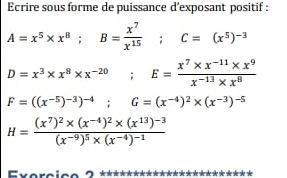 Ecrire sous forme de puissance d’exposant positif :
A=x^5* x^8; B= x^7/x^(15) ; C=(x^5)^-3
D=x^3* x^8* x^(-20); E= (x^7* x^(-11)* x^9)/x^(-13)* x^8 
F=((x^(-5))^-3)^-4; G=(x^(-4))^2* (x^(-3))^-5
H=frac (x^7)^2* (x^(-4))^2* (x^(13))^-3(x^(-9))^5* (x^(-4))^-1
* *