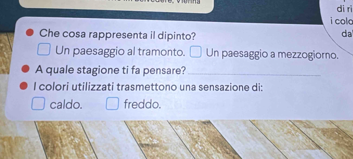 wenna 
di ri 
i colo 
Che cosa rappresenta il dipinto? 
da 
Un paesaggio al tramonto. Un paesaggio a mezzogiorno. 
A quale stagione ti fa pensare?_ 
I colori utilizzati trasmettono una sensazione di: 
caldo. freddo.