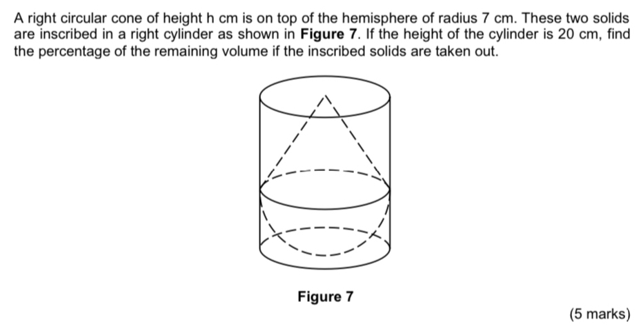 A right circular cone of height h cm is on top of the hemisphere of radius 7 cm. These two solids 
are inscribed in a right cylinder as shown in Figure 7. If the height of the cylinder is 20 cm, find 
the percentage of the remaining volume if the inscribed solids are taken out. 
Figure 7 
(5 marks)