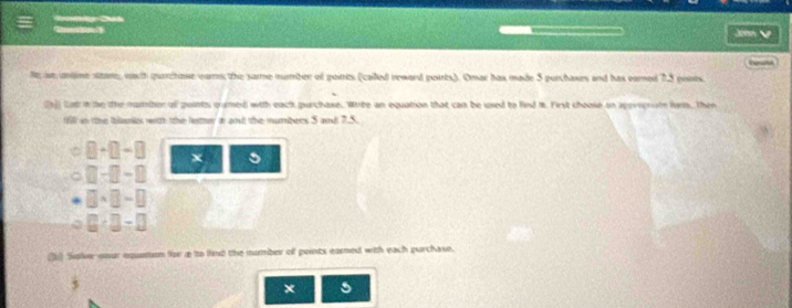 Ne ie anime sttare eauh quarchase warrs; the sarme mumber of points (called reward poirts). Omar has made 5 purchases and has earned 7.5 pines 
(a]) lot in te te mambor oll guintss quimed) with each gurchase.. Wirte an equation that can be uxed to find i. First choose on spereprate form. Then 
till in the thlanks with the letter a ant the numbers S and 7.5. 
C □ +□ -□
。 □ -□ -□
□ * □ =□
□ · □ =□
( Soker your equntion for a to lind the mumber of points earned with each purchase. 
× 5