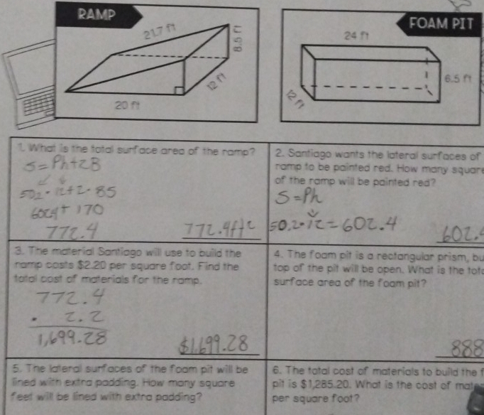 RAMP FOAM PIT 
1. What is the tatal surface area of the ramp? 2. Santiago wants the lateral surfaces of 
ramp to be painted red. How many squar 
of the ramp will be painted red? 
_ 
_ 
3. The material Santiago willl use to build the 4. The foam pit is a rectangular prism, bu 
namp costs $2.20 per square floot. Find the top of the pit will be open. What is the tot 
tatal cost of materials for the ramp. surface area of the foam pit? 
_ 
_ 
_ 
5. The lateral surfaces of the foom pit will be 6. The tatal cost of materials to build the f 
lined with extra padding. How many square pit is $1,285.20. What is the cost of mat 
feet will be lined with extra padding? per square foot?