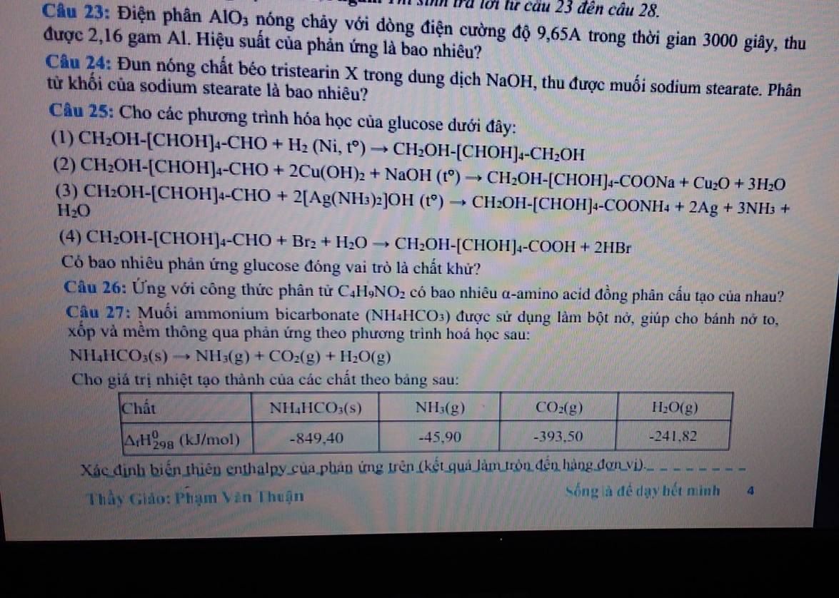 in trã lới từ cầu 23 đến câu 28.
Câu 23: Điện phân AlO_3 nóng chảy với dòng điện cường độ 9,65A trong thời gian 3000 giây, thu
được 2,16 gam Al. Hiệu suất của phản ứng là bao nhiêu?
Câu 24: Đun nóng chất béo tristearin X trong dung dịch NaOH, thu được muối sodium stearate. Phân
từ khối của sodium stearate là bao nhiêu?
Câu 25: Cho các phương trình hóa học của glucose dưới đây:
(1) CH_2OH-[CHOH]_4-CHO+H_2(Ni,t°)to CH_2OH-[CHOH]_4-CH_2OH
(2) CH_2OH-[CHOH]_4-CHO+2Cu(OH)_2+NaOH(t°)to CH_2OH-[CHOH]_4-COONa+Cu_2O+3H_2O
(3) CH_2OH-[CHOH]_4-CHO+2[Ag(NH_3)_2]OH(t°)to CH_2OH-[CHOH]_4-COONH_4+2Ag+3NH_3+
H_2O
(4) CH_2OH-[CHOH]_4-CHO+Br_2+H_2Oto CH_2OH-[CHOH]_4-COOH+2HBr
Có bao nhiêu phản ứng glucose đóng vai trò là chất khử?
* Câu 26: Ứng với công thức phân tử C_4H_9NO_2 có bao nhiêu α-amino acid đồng phân cấu tạo của nhau?
Câu 27: Muối ammonium bicarbonate (NH4HCO₃) được sử dụng làm bột nở, giúp cho bánh nở to,
xốp và mềm thông qua phản ứng theo phương trình hoá học sau:
NH_4HCO_3(s)to NH_3(g)+CO_2(g)+H_2O(g)
Cho giá trị nhiệt tạo thành của các chất theo bảng sau:
Xác định biến thiên enthalpy của phân ứng trên (kết quả làm tròn đến hàng đơn vị)._
Sống là đề dạy hết mình
Thầy Giáo: Phạm Văn Thuận 4