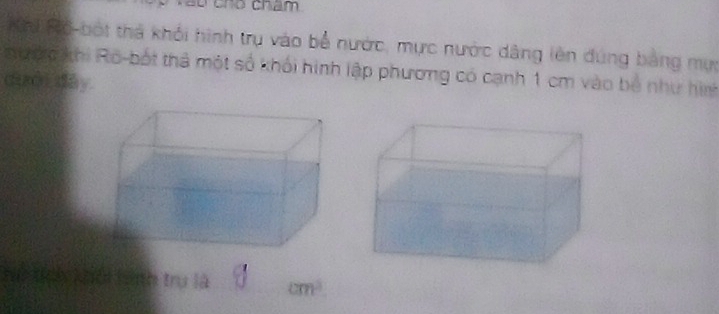 cho châm 
K n Độ-bột thả khỏi hình trụ vào bể nước, mực nước dâng lên đúng bảng mự 
nước khi Ro-bốt thả một số khối hình lập phương có cạnh 1 cm vào bộ như hình 
dưới dây 
V thn khải tình trụ là cm^3