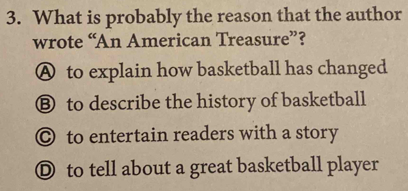 What is probably the reason that the author
wrote “An American Treasure”?
A to explain how basketball has changed
Ⓑ to describe the history of basketball
◎ to entertain readers with a story
Ⓓ to tell about a great basketball player