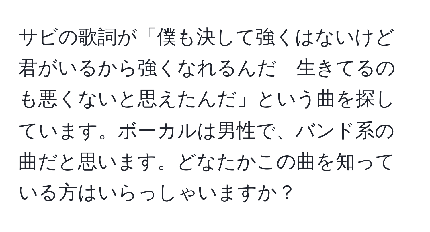 サビの歌詞が「僕も決して強くはないけど　君がいるから強くなれるんだ　生きてるのも悪くないと思えたんだ」という曲を探しています。ボーカルは男性で、バンド系の曲だと思います。どなたかこの曲を知っている方はいらっしゃいますか？