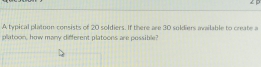 A typical platoon consists of 20 soldiers. If there are 30 soldiers available to create a
platoon, how many ditferent platoons are possible?