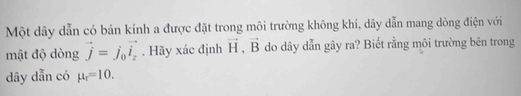 Một dây dẫn có bán kính a được đặt trong môi trường không khí, dây dẫn mang dòng điện với 
mật độ dòng vector j=j_0vector i_z. Hãy xác định vector H, vector B do dây dẫn gây ra? Biết rằng môi trường bên trong
dây dẫn có mu _r=10.