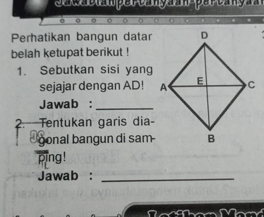 semecem perenyeen perenpee 
Perhatikan bangun datar 
belah ketupat berikut ! 
1. Sebutkan sisi yang 
sejajar dengan AD! 
Jawab :_ 
2. Tentukan garis dia- 
gonal bangun di sam 
ping! 
Jawab :_