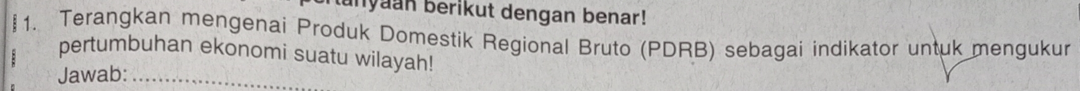 unyaan berikut dengan benar! 
1. Terangkan mengenai Produk Domestik Regional Bruto (PDRB) sebagai indikator untuk mengukur 
pertumbuhan ekonomi suatu wilayah! 
Jawab:_