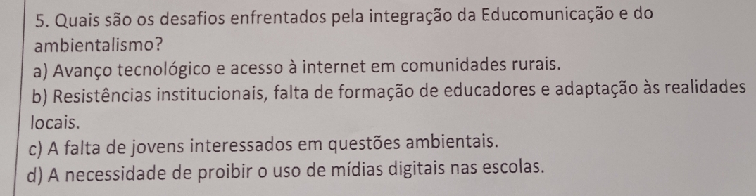 Quais são os desafios enfrentados pela integração da Educomunicação e do
ambientalismo?
a) Avanço tecnológico e acesso à internet em comunidades rurais.
b) Resistências institucionais, falta de formação de educadores e adaptação às realidades
locais.
c) A falta de jovens interessados em questões ambientais.
d) A necessidade de proibir o uso de mídias digitais nas escolas.