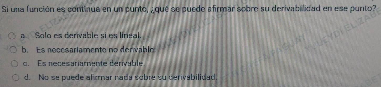 Si una función es continua en un punto, ¿qué se puede afirmar sobre su derivabilidad en ese punto?
a. Solo es derivable si es lineal.
b. Es necesariamente no derivable.
c. Es necesariamente derivable.
d. No se puede afirmar nada sobre su derivabilidad.