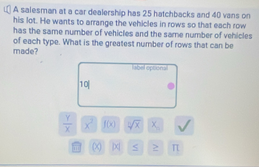 A salesman at a car dealership has 25 hatchbacks and 40 vans on 
his lot. He wants to arrange the vehicles in rows so that each row 
has the same number of vehicles and the same number of vehicles 
of each type. What is the greatest number of rows that can be 
made? 
label optional 
1 0|
 Y/X  X^2 f(x) sqrt[n](x) X_n
111 (x) |X| <