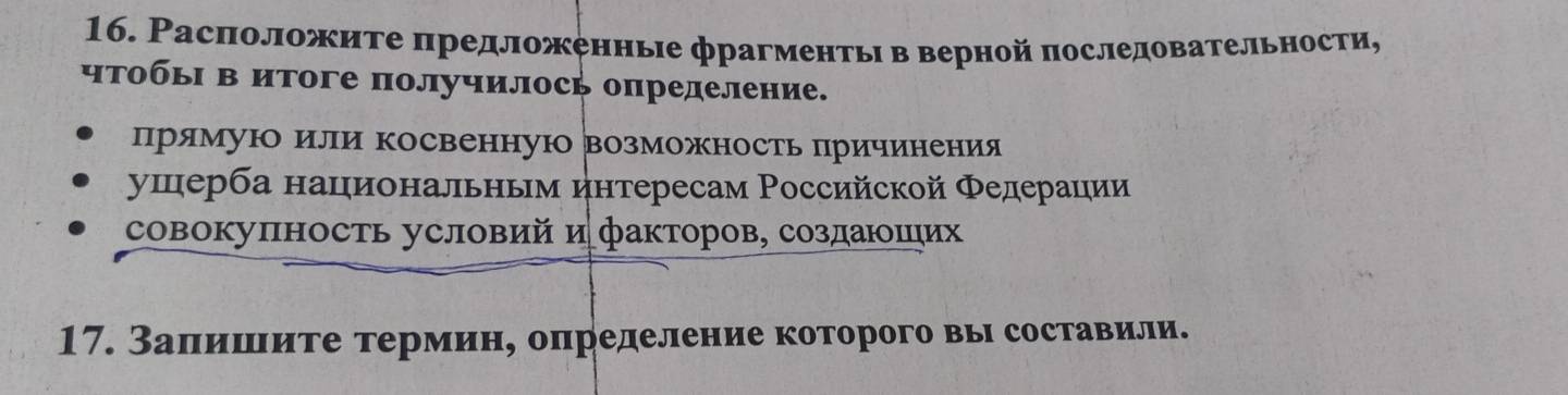 Расπоложите πредложеннье фрагментьι в верной последовательности, 
чтобьΙ в итоге получилось определение. 
прямуюо или косвеннуюо возможностьπрричиенения 
ушерба нацηиональньм интересам Российской Φедерации 
совоΚуπность условий ифакторов, создаΙюοшιих 
17. Заπишιите термин, определение которого вы составили.