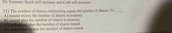 D) Treasury Stock will increase and Cash will decrease
21) The number of shares outstanding equals the number of shares: 21)_
A) issued minus the number of shares in treasury.
B) issued plus the number of shares in treasury.
C) authorized plus the number of shares issued.
D) authorized minus the number of shares issued.