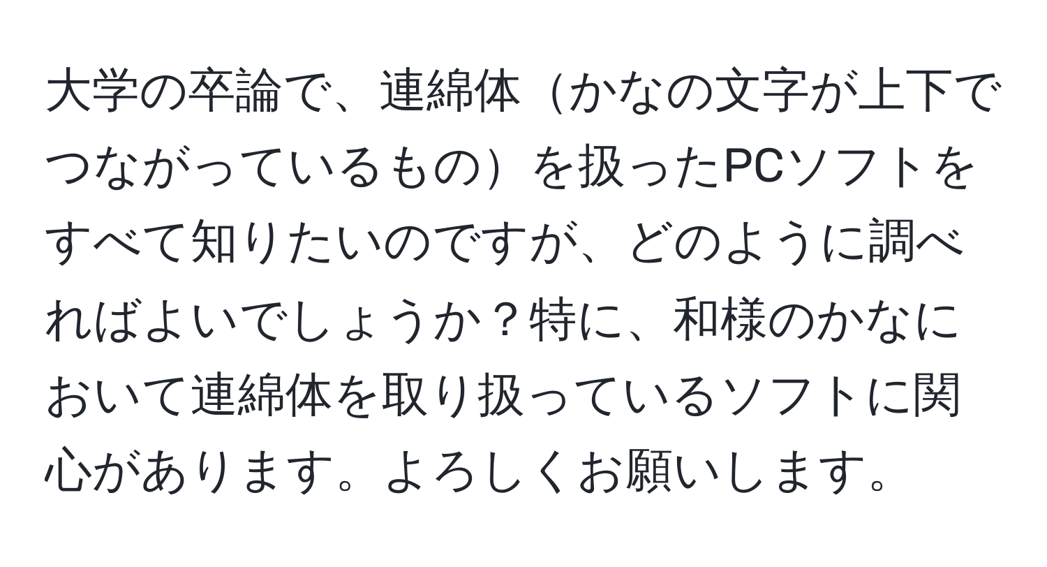 大学の卒論で、連綿体かなの文字が上下でつながっているものを扱ったPCソフトをすべて知りたいのですが、どのように調べればよいでしょうか？特に、和様のかなにおいて連綿体を取り扱っているソフトに関心があります。よろしくお願いします。