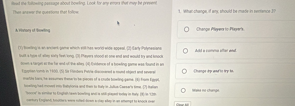 Read the following passage about bowling. Look for any errors that may be present.
Then answer the questions that follow 1. What change, if any, should be made in sentence 3?
A History of Bowling Change Players to Player's.
(1) Bowling is an ancient game which still has world-wide appeal. (2) Early Polynesians Add a comma after end.
built a type of alley sixty feet long. (3) Players stood at one end and would try and knock
down a target at the far end of the alley. (4) Evidence of a bowling game was found in an
Egyptian tomb in 1930. (5) Sir Flinders Petrie discovered a round object and several Change try and to try to.
marble bars; he assumes these to be pieces of a crude bowling game. (6) From Egypt,
bowling had moved into Babylonia and then to Italy in Julius Caesar's time. (7) Italian Make no change.
"bocce" is similar to English lawn bowling and is still played today in Italy. (8) In 12th
century England, boulders were rolled down a clay alley in an attempt to knock over
Clear All