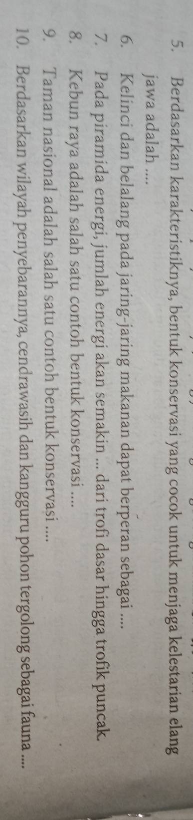 Berdasarkan karakteristiknya, bentuk konservasi yang cocok untuk menjaga kelestarian elang 
jawa adalah .... 
6. Kelinci dan belalang pada jaring-jaring makanan dapat berperan sebagai .... 
7. Pada piramida energi, jumlah energi akan semakin ... dari trofi dasar hingga trofik puncak. 
8. Kebun raya adalah salah satu contoh bentuk konservasi .... 
9. Taman nasional adalah salah satu contoh bentuk konservasi .... 
10. Berdasarkan wilayah penyebarannya, cendrawasih dan kangguru pohon tergolong sebagai fauna ....