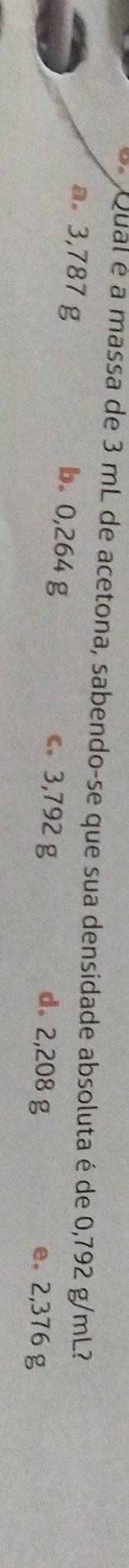 Qual é a massa de 3 mL de acetona, sabendo-se que sua densidade absoluta é de 0,792 g/mL?
b. 0,264 g c. 3,792 g
a 3,787 g d。 2,208 g e. 2,376 g