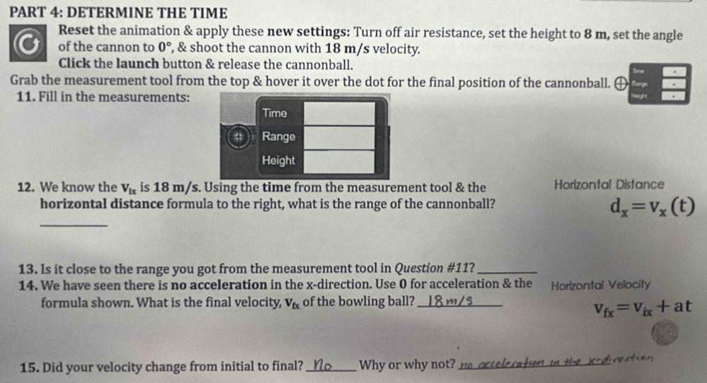 DETERMINE THE TIME 
Reset the animation & apply these new settings: Turn off air resistance, set the height to 8 m, set the angle 
of the cannon to 0° , & shoot the cannon with 18 m/s velocity. 
Click the launch button & release the cannonball. 
Grab the measurement tool from the top & hover it over the dot for the final position of the cannonball. 
11. Fill in the measurements: 
Time 
4 Range 
Height 
12. We know the V_ix is 18 m/s. Using the time from the measurement tool & the Horizontal Distance 
horizontal distance formula to the right, what is the range of the cannonball? 
_
d_x=v_x(t)
13. Is it close to the range you got from the measurement tool in Question #11?_ 
14. We have seen there is no acceleration in the x -direction. Use 0 for acceleration & the Horizontal Velocity 
formula shown. What is the final velocity, V_fx of the bowling ball?_
v_fx=v_ix+at
15. Did your velocity change from initial to final?_ Why or why not? __