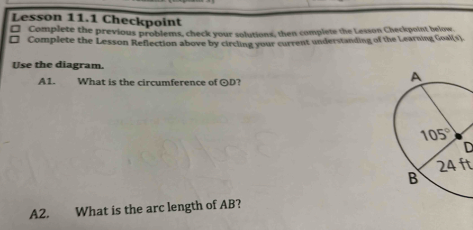 Lesson 11.1 Checkpoint
□ Complete the previous problems, check your solutions, then complete the Lesson Checkpoint below.
. Complete the Lesson Reflection above by circling your current understanding of the Learning Goal(s).
Use the diagram.
A1. What is the circumference of odot D ?
D
24 ft
A2. What is the arc length of AB?