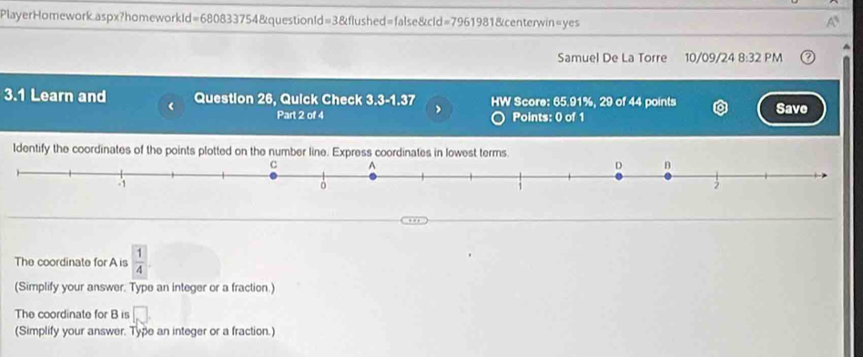 PlayerHomework.aspx?homeworkId=680833754&questionId=3&flushed=false&cld=7961981&centerwin=yes 
Samuel De La Torre 10/09/24 8:32 PM 
3.1 Learn and Question 26, Quick Check 3.3-1.37 > HW Score: 65.91%, 29 of 44 points Save 
Part 2 of 4 Points: 0 of 1 
Identify the coordinates of the points plotted on the number line. Express coordinates in lowest terms. 
The coordinate for A is  1/4 
(Simplify your answer. Type an integer or a fraction.) 
The coordinate for B is □ 
(Simplify your answer. Type an integer or a fraction.)