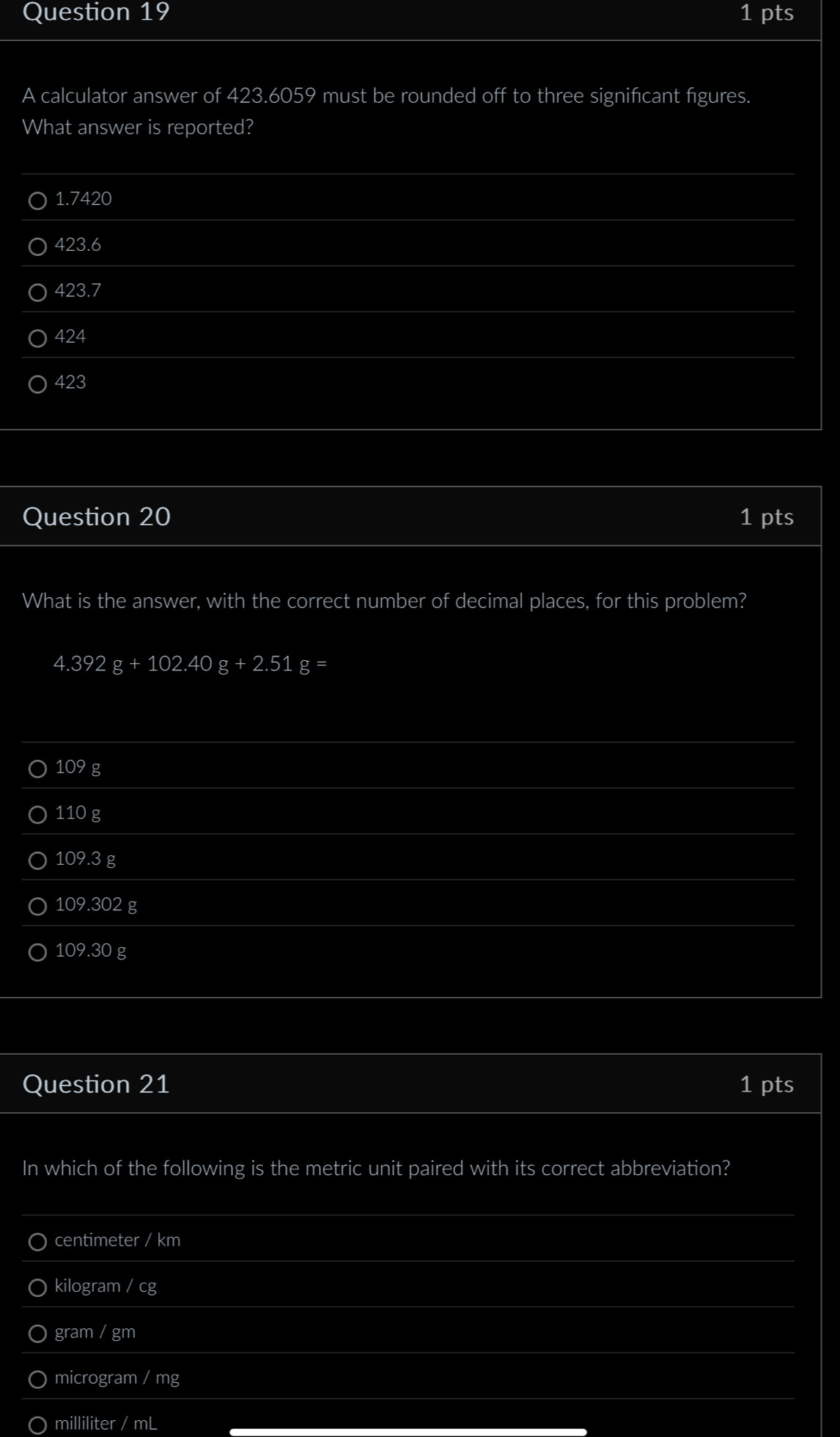 A calculator answer of 423.6059 must be rounded off to three significant figures.
What answer is reported?
1.7420
423.6
423.7
424
423
Question 20 1 pts
What is the answer, with the correct number of decimal places, for this problem?
4.392g+102.40g+2.51g=
109 g
110 g
109.3 g
109.302 g
109.30 g
Question 21 1 pts
In which of the following is the metric unit paired with its correct abbreviation?
centimeter / km
kilogram / cg
gram / gm
microgram / mg
milliliter / mL