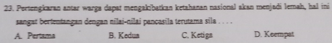 Pertengkaran antar warga dapat mengakibatkan ketahanan nasional akan menjadi Jemah, hal ini
sangat bertentangan dengan nilai-nilai pançasila terutama sila . . . .
A. Pertama B. Kedua C. Ketiga D. Keempat