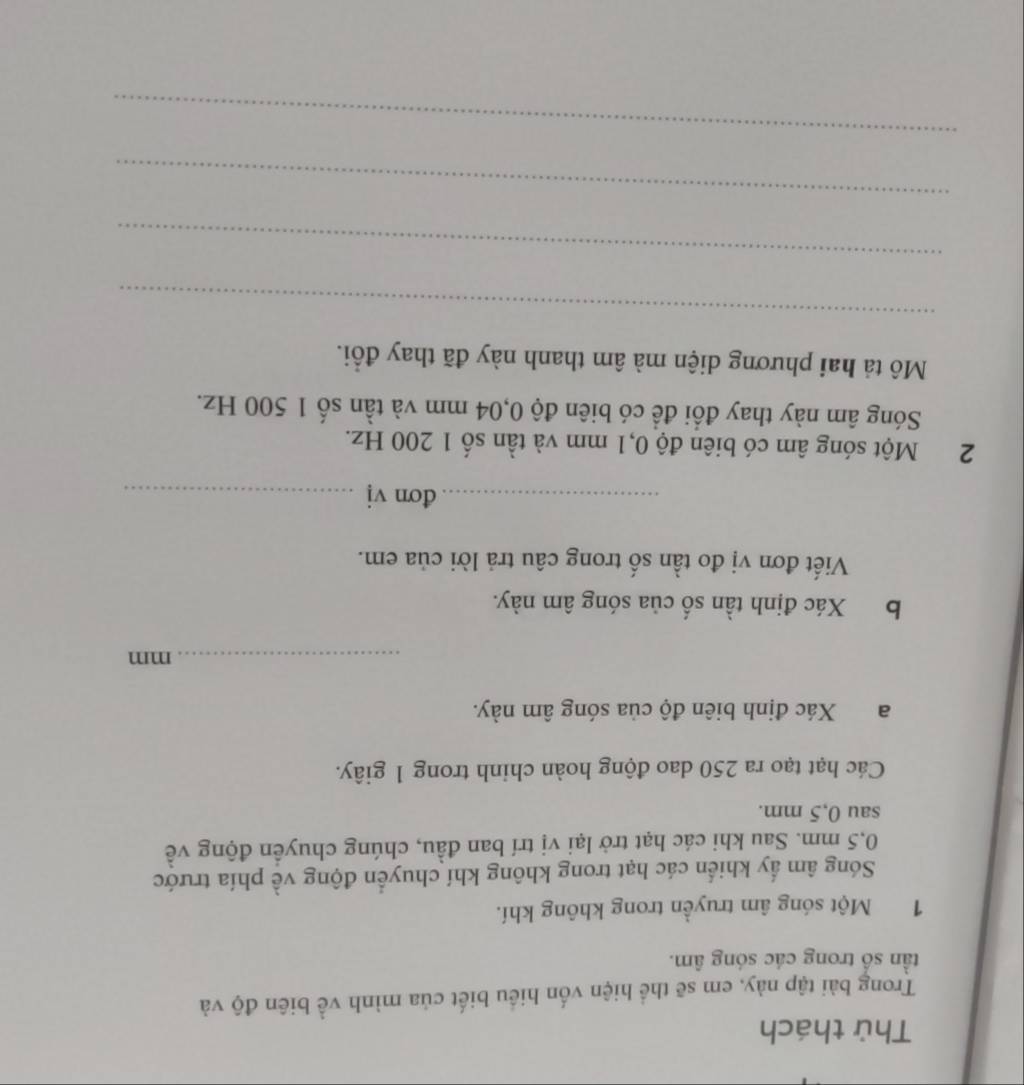 Thử thách 
Trong bài tập này, em sẽ thể hiện vốn hiểu biết của mình về biên độ và 
tần số trong các sóng âm. 
1 Một sóng âm truyền trong không khí. 
Sóng âm ấy khiển các hạt trong không khí chuyển động về phía trước
0,5 mm. Sau khi các hạt trở lại vị trí ban đầu, chúng chuyển động về 
sau 0,5 mm. 
Các hạt tạo ra 250 dao động hoàn chinh trong 1 giây. 
a Xác định biên độ của sóng âm này. 
_mm 
b Xác định tần số của sóng âm này. 
Viết đơn vị đo tần số trong câu trả lời của em. 
_đơn vj_ 
2Một sóng âm có biên độ 0,1 mm và tần số 1 200 Hz. 
Sóng âm này thay đổi để có biên độ 0,04 mm và tần số 1 500 Hz. 
Mô tả hai phương diện mà âm thanh này đã thay đổi. 
_ 
_ 
_ 
_