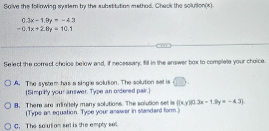 Solve the following system by the substitution method. Check the solution(s).
0.3x-1.9y=-4.3
-0.1x+2.8y=10.1
Select the correct choice below and, if necessary, fill in the answer box to complete your choice.
A. The system has a single solution. The solution set is
(Simplify your answer. Type an ordered pair.)
B. There are infinitely many solutions. The solution set is ((x,y)|0.3x-1.9y=-4.3). 
(Type an equation. Type your answer in standard form.)
C. The solution set is the empty set.