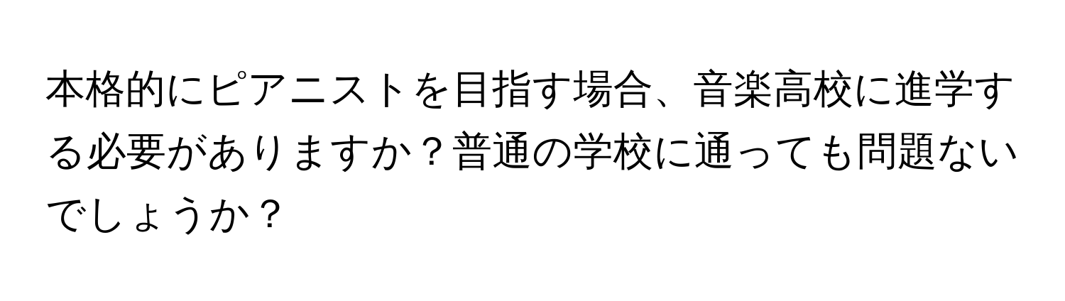 本格的にピアニストを目指す場合、音楽高校に進学する必要がありますか？普通の学校に通っても問題ないでしょうか？