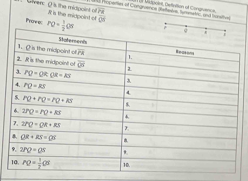 Given: O is the midpoint of overline PR
Un BI Midpoint, Definition of Congruence.
und Properties of Congruence (Reflexive, Symmetric, and Transitive)
R is the midpoint of overline QS
Prove: PQ= 1/2 QS