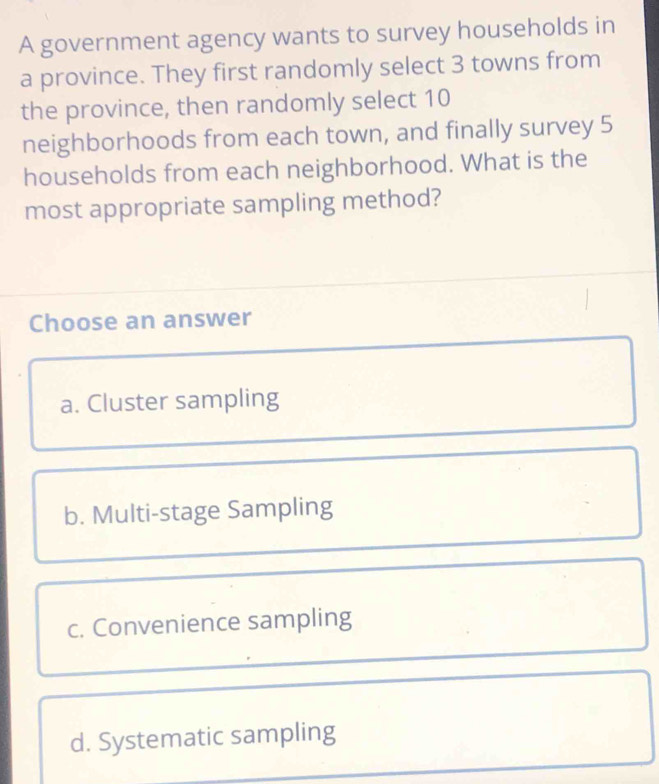 A government agency wants to survey households in
a province. They first randomly select 3 towns from
the province, then randomly select 10
neighborhoods from each town, and finally survey 5
households from each neighborhood. What is the
most appropriate sampling method?
Choose an answer
a. Cluster sampling
b. Multi-stage Sampling
c. Convenience sampling
d. Systematic sampling