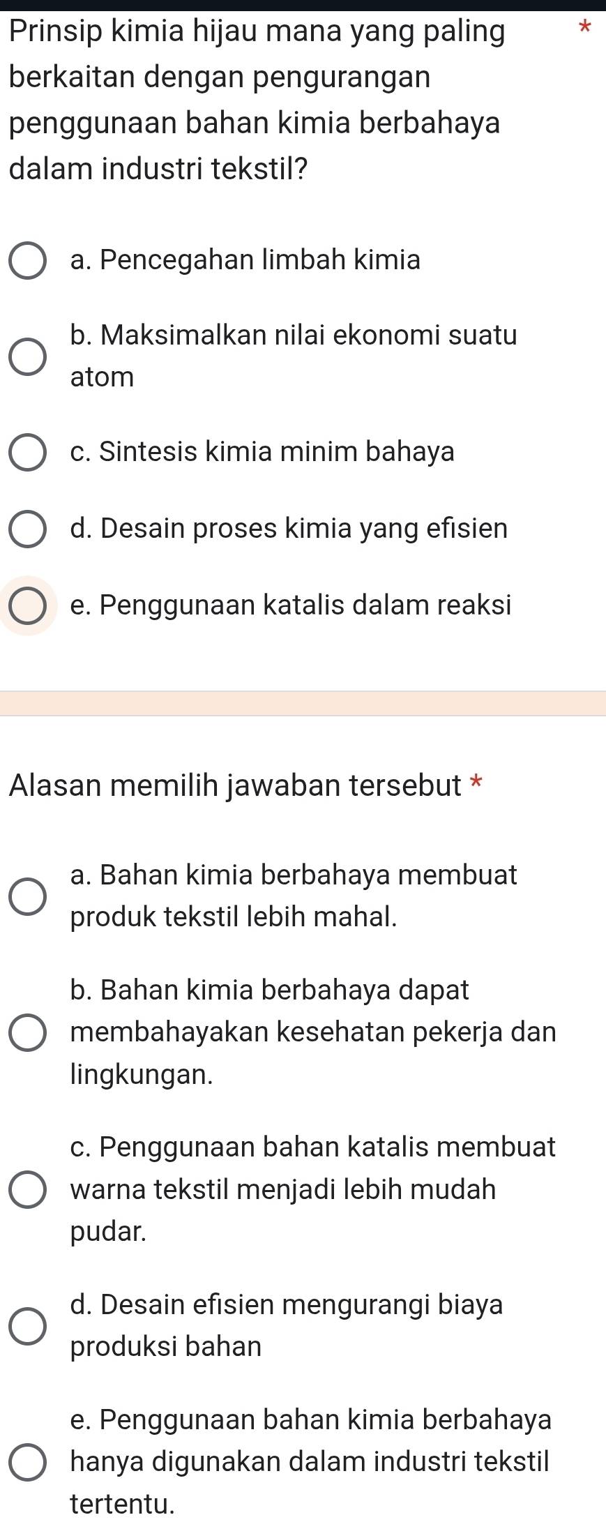 Prinsip kimia hijau mana yang paling *
berkaitan dengan pengurangan
penggunaan bahan kimia berbahaya
dalam industri tekstil?
a. Pencegahan limbah kimia
b. Maksimalkan nilai ekonomi suatu
atom
c. Sintesis kimia minim bahaya
d. Desain proses kimia yang efisien
e. Penggunaan katalis dalam reaksi
Alasan memilih jawaban tersebut *
a. Bahan kimia berbahaya membuat
produk tekstil lebih mahal.
b. Bahan kimia berbahaya dapat
membahayakan kesehatan pekerja dan
lingkungan.
c. Penggunaan bahan katalis membuat
warna tekstil menjadi lebih mudah
pudar.
d. Desain efisien mengurangi biaya
produksi bahan
e. Penggunaan bahan kimia berbahaya
hanya digunakan dalam industri tekstil
tertentu.