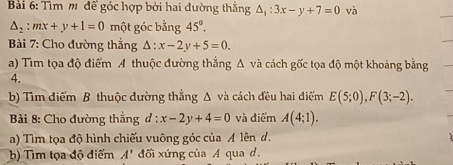 Tìm m để góc hợp bởi hai đường thắng △ _1:3x-y+7=0 và
△ _2:mx+y+1=0 một góc bằng 45°. 
Bài 7: Cho đường thắng △ :x-2y+5=0. 
a) Tìm tọa độ điểm A thuộc đường thắng Δ và cách gốc tọa độ một khoảng bằng 
4. 
b) Tìm điểm B thuộc đường thẳng Δ và cách đều hai điểm E(5;0), F(3;-2). 
* Bài 8: Cho đường thắng d:x-2y+4=0 và điểm A(4;1). 
a) Tìm tọa độ hình chiếu vuông góc của A lên d. 
b) Tìm tọa độ điểm A' đối xứng của A qua d.