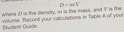 D=m/V
where D is the density, m is the mass, and Vis the 
volume. Record your calculations in Table A of your 
Student Guide.